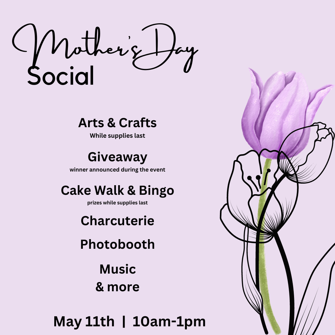 Mother's Day Social. May 11th | 10am-1pm. Arts and crafts, giveaway winner announced during event, cake walk, bingo, charcuterie, photobooth, music, and more.